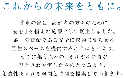 【これからの未来をともに。】水車の家は、高齢者の方々のために「安心」を備えた施設として誕生しました。第一の使命である安全に快適に暮らせる居住スペースを提供することはもとより、そこに集う人々の、それぞれの時がひときわ充実したものとなるよう、創造性あふれる空間と時間を提案していきます。