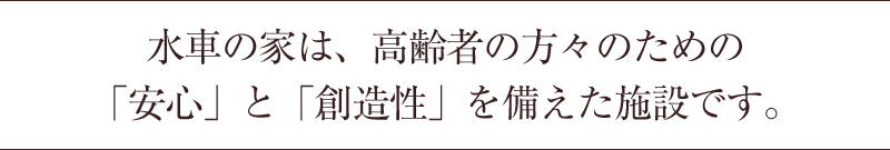 水車の家は、高齢者の方々のための「安心」と「創造性」を備えた施設です。