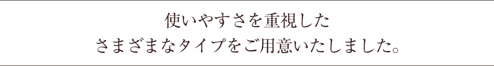 使いやすさを重視したさまざまなタイプをご用意いたしました。
