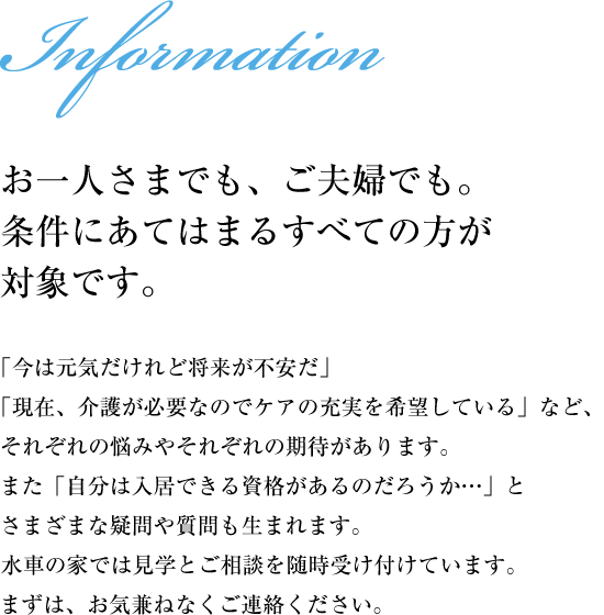 【お一人さまでも、ご夫婦でも。条件にあてはまるすべての方が対象です。】「今は元気だけれど将来が不安だ」「現在、介護が必要なのでケアの充実を希望している」など、それぞれの悩みやそれぞれの期待があります。また「自分は入居できる資格があるのだろうか…」とさまざまな疑問や質問も生まれます。水車の家では見学とご相談を随時受け付けています。まずは、お気兼ねなくご連絡ください。