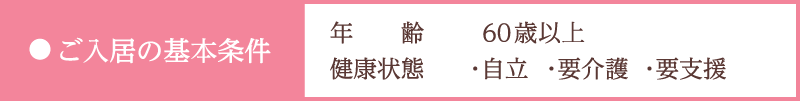【ご入居の基本条件】 年齢／60歳以上、健康状態／・自立・要介護・要支援