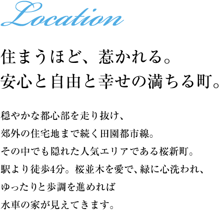 【住まうほど、惹かれる。安心と自由と幸せの満ちる町。】穏やかな都心部を走り抜け、郊外の住宅地まで続く田園都市線。その中でも隠れた人気エリアである桜新町。駅より徒歩4分。桜並木を愛で、緑に心洗われ、ゆったりと歩調を進めれば水車の家が見えてきます。