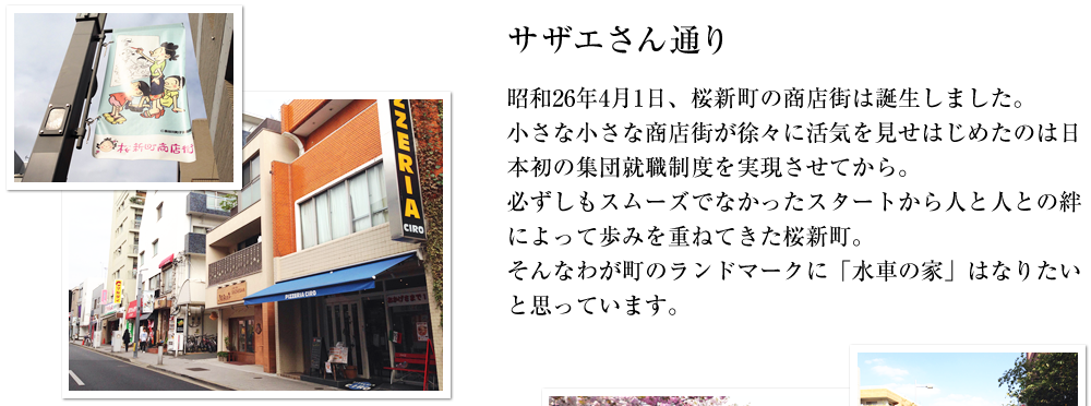 【サザエさん通り】昭和26年4月1日、桜新町の商店街は誕生しました。小さな小さな商店街が徐々に活気を見せはじめたのは日本初の集団就職制度を実現させてから。必ずしもスムーズでなかったスタートから人と人との絆によって歩みを重ねてきた桜新町。そんなわが町のランドマークに「水車の家」はなりたいと思っています。