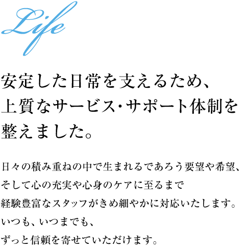 【安定した日常を支えるため、上質なサービス・サポート体制を整えました。】日々の積み重ねの中で生まれるであろう要望や希望、そして心の充実や心身のケアに至るまで経験豊富なスタッフがきめ細やかに対応いたします。いつも、いつまでも、ずっと信頼を寄せていただけます。